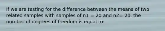 If we are testing for the difference between the means of two related samples with samples of n1 = 20 and n2= 20, the number of degrees of freedom is equal to: