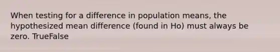 When testing for a difference in population means, the hypothesized mean difference (found in Ho) must always be zero. TrueFalse