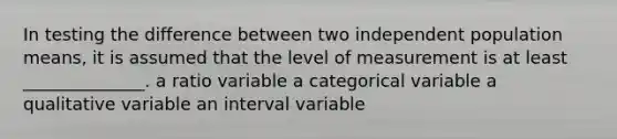 In testing the difference between two independent population means, it is assumed that the level of measurement is at least ______________. a ratio variable a categorical variable a qualitative variable an interval variable