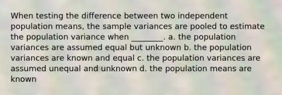 When testing the difference between two independent population means, the <a href='https://www.questionai.com/knowledge/kKPm4DaUPs-sample-variance' class='anchor-knowledge'>sample variance</a>s are pooled to estimate the population variance when ________. a. the population variances are assumed equal but unknown b. the population variances are known and equal c. the population variances are assumed unequal and unknown d. the population means are known