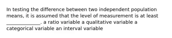 In testing the difference between two independent population means, it is assumed that the level of measurement is at least ______________. a ratio variable a qualitative variable a categorical variable an interval variable