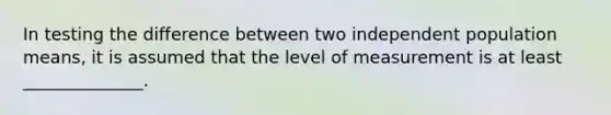 In testing the difference between two independent population means, it is assumed that the level of measurement is at least ______________.