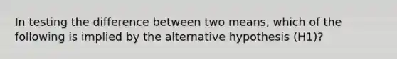 In testing the difference between two means, which of the following is implied by the alternative hypothesis (H1)?