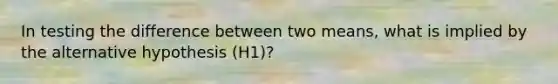 In testing the difference between two means, what is implied by the alternative hypothesis (H1)?