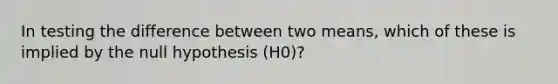 In testing the difference between two means, which of these is implied by the null hypothesis (H0)?