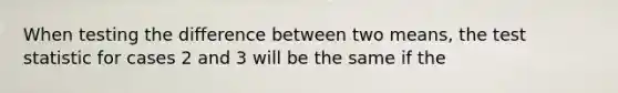 When testing the difference between two means, <a href='https://www.questionai.com/knowledge/kzeQt8hpQB-the-test-statistic' class='anchor-knowledge'>the test statistic</a> for cases 2 and 3 will be the same if the