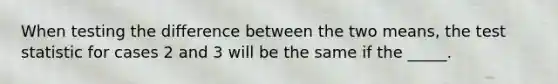 When testing the difference between the two means, the test statistic for cases 2 and 3 will be the same if the _____.