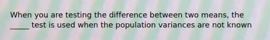 When you are testing the difference between two means, the _____ test is used when the population variances are not known