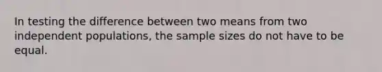 In testing the difference between two means from two independent populations, the sample sizes do not have to be equal.