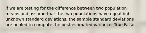 If we are testing for the difference between two population means and assume that the two populations have equal but unknown standard deviations, the sample standard deviations are pooled to compute the best estimated variance. True False