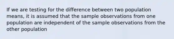 If we are testing for the difference between two population means, it is assumed that the sample observations from one population are independent of the sample observations from the other population