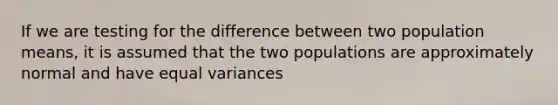 If we are testing for the difference between two population means, it is assumed that the two populations are approximately normal and have equal variances