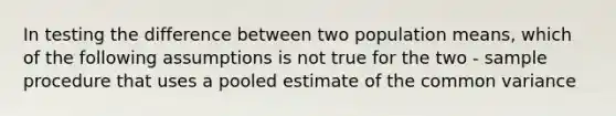 In testing the difference between two population means, which of the following assumptions is not true for the two - sample procedure that uses a pooled estimate of the common variance