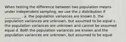 When testing the difference between two population means under independent sampling, we use the z distribution if _________ . a. the population variances are known b. the population variances are unknown, but assumed to be equal c. the population variances are unknown and cannot be assumed equal d. Both the population variances are known and the population variances are unknown, but assumed to be equal