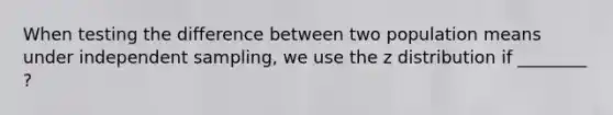 When testing the difference between two population means under independent sampling, we use the z distribution if ________ ?