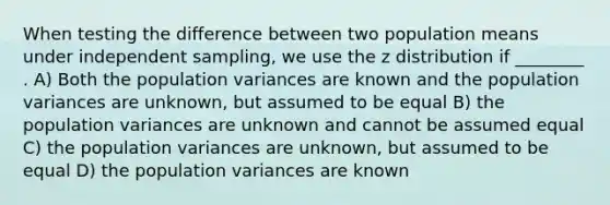 When testing the difference between two population means under independent sampling, we use the z distribution if ________ . A) Both the population variances are known and the population variances are unknown, but assumed to be equal B) the population variances are unknown and cannot be assumed equal C) the population variances are unknown, but assumed to be equal D) the population variances are known