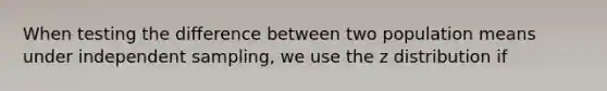 When testing the difference between two population means under independent sampling, we use the z distribution if