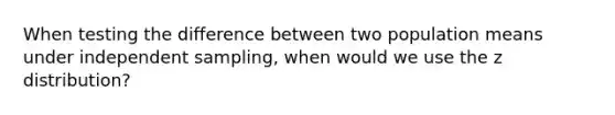 When testing the difference between two population means under independent sampling, when would we use the z distribution?