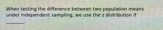 When testing the difference between two population means under independent sampling, we use the z distribution if ________.