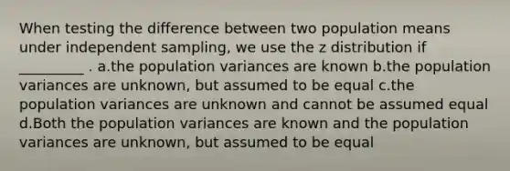 When testing the difference between two population means under independent sampling, we use the z distribution if _________ . a.the population variances are known b.the population variances are unknown, but assumed to be equal c.the population variances are unknown and cannot be assumed equal d.Both the population variances are known and the population variances are unknown, but assumed to be equal