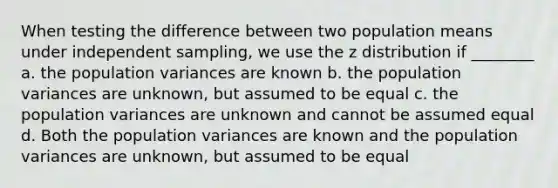 When testing the difference between two population means under independent sampling, we use the z distribution if ________ a. the population variances are known b. the population variances are unknown, but assumed to be equal c. the population variances are unknown and cannot be assumed equal d. Both the population variances are known and the population variances are unknown, but assumed to be equal