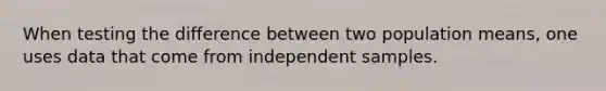 When testing the difference between two population means, one uses data that come from independent samples.