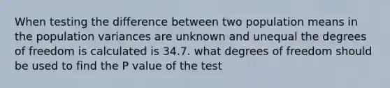 When testing the difference between two population means in the population variances are unknown and unequal the degrees of freedom is calculated is 34.7. what degrees of freedom should be used to find the P value of the test