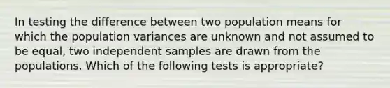 In testing the difference between two population means for which the population variances are unknown and not assumed to be equal, two independent samples are drawn from the populations. Which of the following tests is appropriate?