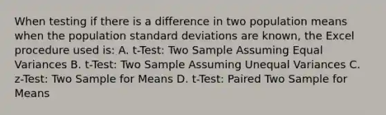 When testing if there is a difference in two population means when the population standard deviations are known, the Excel procedure used is: A. t-Test: Two Sample Assuming Equal Variances B. t-Test: Two Sample Assuming Unequal Variances C. z-Test: Two Sample for Means D. t-Test: Paired Two Sample for Means