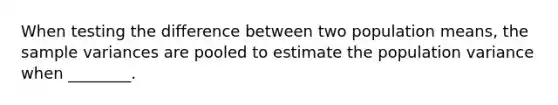 When testing the difference between two population means, the sample variances are pooled to estimate the population variance when ________.