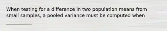 When testing for a difference in two population means from small samples, a pooled variance must be computed when ___________.