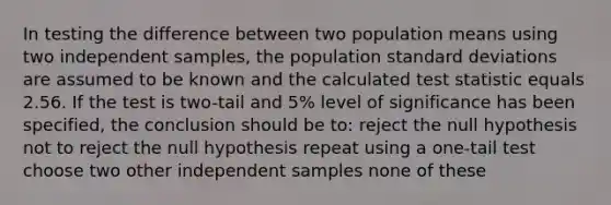 In testing the difference between two population means using two independent samples, the population standard deviations are assumed to be known and the calculated test statistic equals 2.56. If the test is two-tail and 5% level of significance has been specified, the conclusion should be to: reject the null hypothesis not to reject the null hypothesis repeat using a one-tail test choose two other independent samples none of these