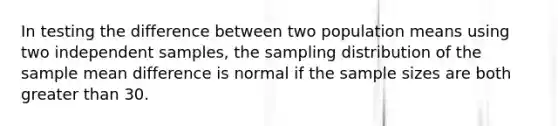 In testing the difference between two population means using two independent samples, the sampling distribution of the sample mean difference is normal if the sample sizes are both greater than 30.