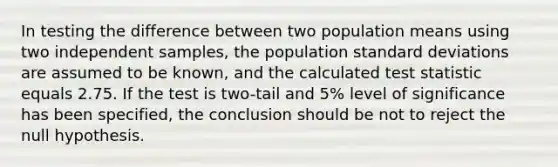 In testing the difference between two population means using two independent samples, the population <a href='https://www.questionai.com/knowledge/kqGUr1Cldy-standard-deviation' class='anchor-knowledge'>standard deviation</a>s are assumed to be known, and the calculated test statistic equals 2.75. If the test is two-tail and 5% level of significance has been specified, the conclusion should be not to reject the null hypothesis.