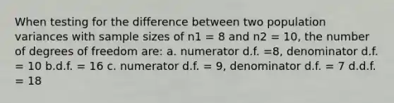 When testing for the difference between two population variances with sample sizes of n1 = 8 and n2 = 10, the number of degrees of freedom are: a. numerator d.f. =8, denominator d.f. = 10 b.d.f. = 16 c. numerator d.f. = 9, denominator d.f. = 7 d.d.f. = 18