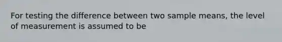 For testing the difference between two sample means, the level of measurement is assumed to be