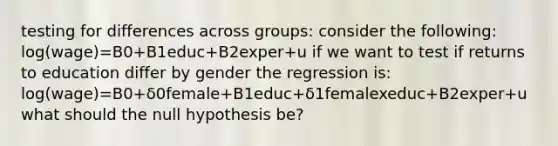 testing for differences across groups: consider the following: log(wage)=B0+B1educ+B2exper+u if we want to test if returns to education differ by gender the regression is: log(wage)=B0+δ0female+B1educ+δ1femalexeduc+B2exper+u what should the null hypothesis be?