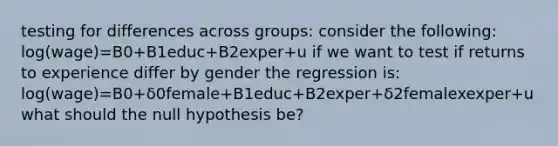 testing for differences across groups: consider the following: log(wage)=B0+B1educ+B2exper+u if we want to test if returns to experience differ by gender the regression is: log(wage)=B0+δ0female+B1educ+B2exper+δ2femalexexper+u what should the null hypothesis be?