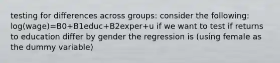 testing for differences across groups: consider the following: log(wage)=B0+B1educ+B2exper+u if we want to test if returns to education differ by gender the regression is (using female as the dummy variable)