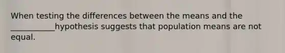 When testing the differences between the means and the ___________hypothesis suggests that population means are not equal.