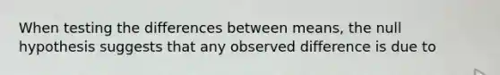 When testing the differences between means, the null hypothesis suggests that any observed difference is due to