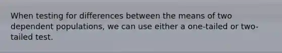 When testing for differences between the means of two dependent populations, we can use either a one-tailed or two-tailed test.