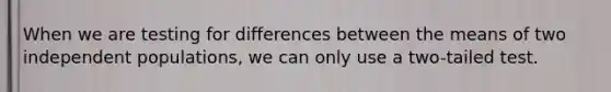 When we are testing for differences between the means of two independent populations, we can only use a two-tailed test.