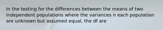 In the testing for the differences between the means of two independent populations where the variances n each population are unknown but assumed equal, the df are