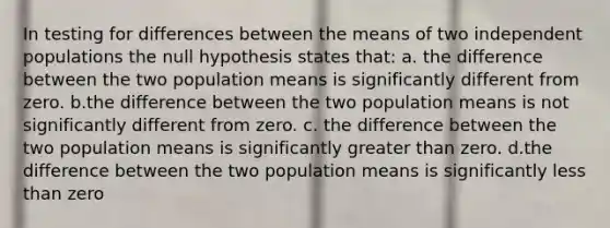 In testing for differences between the means of two independent populations the null hypothesis states that: a. the difference between the two population means is significantly different from zero. b.the difference between the two population means is not significantly different from zero. c. the difference between the two population means is significantly greater than zero. d.the difference between the two population means is significantly less than zero