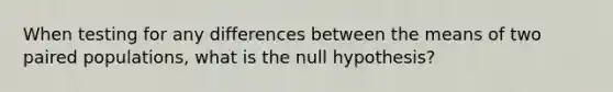 When testing for any differences between the means of two paired populations, what is the null hypothesis?