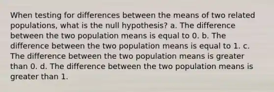 When testing for differences between the means of two related populations, what is the null hypothesis? a. The difference between the two population means is equal to 0. b. The difference between the two population means is equal to 1. c. The difference between the two population means is <a href='https://www.questionai.com/knowledge/ktgHnBD4o3-greater-than' class='anchor-knowledge'>greater than</a> 0. d. The difference between the two population means is greater than 1.