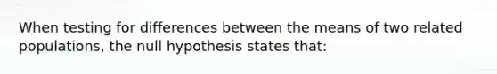 When testing for differences between the means of two related populations, the null hypothesis states that: