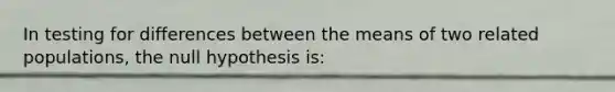 In testing for differences between the means of two related populations, the null hypothesis is: