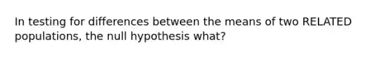 In testing for differences between the means of two RELATED populations, the null hypothesis what?